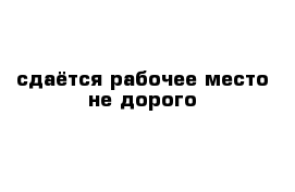 сдаётся рабочее место не дорого